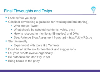 Final Thwoughts and Twips
•! Look before you leap
•! Consider developing a guideline for tweeting (before starting)
       •! Who should Tweet
       •! What should be tweeted (contents, voice, etc.)
       •! How to respond to mentions (@ replies) and DMs
       •! See: Airforce Blog Assesment flowchart – http://bit.ly/R6sqg
•!   Start internally
       •! Experiment with tools like Yammer
•!   Don’t be afraid to ask for feedback and suggestions
•!   Let your tweets evolve organically
•!   Be authentic and don’t try to sell
•!   Bring booze to the party
 