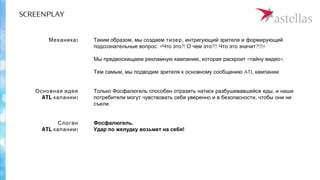 SCREENPLAY
,Таким образом мы создаем тизер, интригующий зрителя и формирующий
: « ?! ?!! ?!!!»подсознательные вопрос Что это О чем это Что это значит
, « ».Мы предвосхищаем рекламную кампанию которая раскроит тайну видео
,Тем самым мы подводим зрителя к основному сообщению ATL .кампании
Т ,олько Фосфалюгель способен отразить натиск разбушевавшейся еды и наши
,потребители могут чувствовать себя уверенно и в безопасности чтобы они ни
.съели
Фосфалюгель.
Удар по желудку возьмет на себя!
:Механика
Основная идея
ATL :капании
Слоган
ATL :капании
 