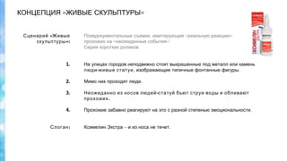 « »КОНЦЕПЦИЯ ЖИВЫЕ СКУЛЬПТУРЫ
,Псевдокументальные съемки имитирующие «реальную »реакцию
« »прохожих на неожиданные события :
Серия коротких роликов.
На улицах городов неподвижно стоят выкрашенные под металл или камень
-люди живые статуи, .изображающие типичные фонтанные фигуры
 
.Мимо них проходят люди
 
-Неожиданно из носов людей статуй бьют струи воды и обливают
.прохожих
 
.Прохожие забавно реагируют на это с разной степенью эмоциональности
 
  
– .Ксимелин Экстра и из носа не течет
«Сценарий Живые
»:скульптуры
1.
2.
3.
4.
:Слоган
 
