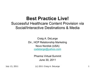 Best Practice Live!
     Successful Healthcare Content Provision via
       Social/Interactive Destinations & Media

                        Craig A. DeLarge
                Dir., HCP Relationship Marketing
                       Novo Nordisk (USA)
                      cadelarge@yahoo.com

                    Pharma Virtual Summit
                        June 30, 2011

July 13, 2011        (c) 2011 Craig A. DeLarge     1
 
