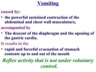 Vomiting
caused by:
• the powerful sustained contraction of the
abdominal and chest wall musculature,
accompanied by
• The descent of the diaphragm and the opening of
the gastric cardia.
It results in the
• rapid and forceful evacuation of stomach
contents up to and out of the mouth
Reflex activity that is not under voluntary
control.
 