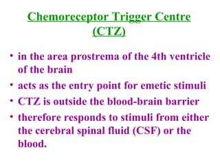 Chemoreceptor Trigger Centre
(CTZ)
• in the area prostrema of the 4th ventricle
of the brain
• acts as the entry point for emetic stimuli
• CTZ is outside the blood-brain barrier
• therefore responds to stimuli from either
the cerebral spinal fluid (CSF) or the
blood.
 
