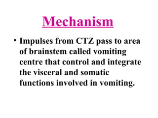 Mechanism
• Impulses from CTZ pass to area
of brainstem called vomiting
centre that control and integrate
the visceral and somatic
functions involved in vomiting.
 