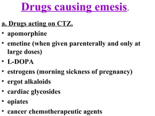 Drugs causing emesis.
a. Drugs acting on CTZ.
• apomorphine
• emetine (when given parenterally and only at
large doses)
• L-DOPA
• estrogens (morning sickness of pregnancy)
• ergot alkaloids
• cardiac glycosides
• opiates
• cancer chemotherapeutic agents
 