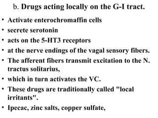 b. Drugs acting locally on the G-I tract.
• Activate enterochromaffin cells
• secrete serotonin
• acts on the 5-HT3 receptors
• at the nerve endings of the vagal sensory fibers.
• The afferent fibers transmit excitation to the N.
tractus solitarius,
• which in turn activates the VC.
• These drugs are traditionally called "local
irritants".
• Ipecac, zinc salts, copper sulfate,
 