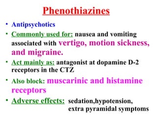 Phenothiazines
• Antipsychotics
• Commonly used for: nausea and vomiting
associated with vertigo, motion sickness,
and migraine.
• Act mainly as: antagonist at dopamine D-2
receptors in the CTZ
• Also block: muscarinic and histamine
receptors
• Adverse effects: sedation,hypotension,
extra pyramidal symptoms
 