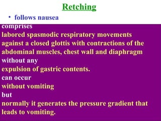 Retching
• follows nausea
comprises
labored spasmodic respiratory movements
against a closed glottis with contractions of the
abdominal muscles, chest wall and diaphragm
without any
expulsion of gastric contents.
can occur
without vomiting
but
normally it generates the pressure gradient that
leads to vomiting.
 
