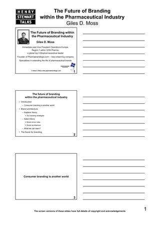 The Future of Branding
                          within the Pharmaceutical Industry
                                     Giles D. Moss
             The Future of Branding within
              the Pharmaceutical Industry
                     Giles D. Moss
     Immediate past Vice President Operations Europe,
              Region 1 within UCB Pharma
                                   Pharma,
         a global top 5 Biopharmaceutical leader
Founder of Pharmabrandlogic.com – new e-learning company
 Specializes in extending the life of pharmaceutical brands



               © Giles D. Moss www.pharmabrandlogic.com
                                                              1




             The future of branding
       within the pharmaceutical industry
 • Introduction
    – Consumer branding is another world
 • Brand architecture
    – Kapferer theory
                    y
         Six branding strategies
    – Aaker theory
         Brand driver roles
         Brand architecture
    – What we can learn?
 • The future for branding
                                                              2




      Consumer branding is another world




                                                              3



                  The screen versions of these slides have full details of copyright and acknowledgements
                                                                                                            1
 