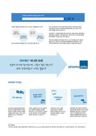 의약품 개발을 위해 관련 인허가 및 승인 사항들을 찾다 보면,
등으로 검색에 어려움을 겪으신 적이 많으셨을 겁니다.
10²¹=Zetta
“제타(Zetta)만큼 수많은 정보들 중에서 제약분야(Pharmaceutical)에서 필요로 하는 핵심적인 데이터만을 가공ᆞ수집하여 제공하는 서비스”를 의미합니다.
항목 별로 다른 갱신주기에 따른
업데이트를 파마제타®에서 한 번에!
매일매일! 확인하실 수 있습니다.
또한 주간 메일링으로 한 주의
변동된 내용들을 메일 한 통으로
편안하게 받아 보실 수 있습니다.
식약처, 심평원 등 여기저기 흩어져
있는 방대한 자료들을 정리해서
보여드리고, 134,200여 건 이상의
누적된 데이터로 과거의 변화들도
한눈에 비교하실 수 있습니다.
파마제타®는 PC는 물론,
모바일 웹까지 지원하여
원하는 정보를 언제 어디서나
바로바로 검색할 수 있도록
도와드립니다.
10여 종의 공공데이터를 한번에
검색하고 결과를 엑셀로 다운로드
하세요! 주간별 신규/변동 사항을
이메일로 받아 보실 수 있는 주간
메일링 서비스도 이용하실 수
있습니다.
파마제타®의 특징
파마제타® 하나면 되네!
성분명 하나만 집어넣으면, 이렇게 많은 정보가?!
완전 간단하잖아! 아직도 몰랐어?
방대한 자료의
깔끔한 정리! 일일 업데이트!
무료 회원가입! 모바일에서도
손쉽게!
이미 2,000여 명 이상의 제약 분야 관계자가 제약 분야 최대의
공공 데이터 서비스인 파마제타®를 통해 매달 20,000여 건의
관련 정보를 검색하고 있습니다.
파마제타®는 신제품 개발을 위한 DMF정보, 원료의약품, 생동계획서,
임상계획서, 품목허가, 심사결과 정보, 약가의 최신 모니터링 정보를
한 번에 확인 가능한 무료 서비스입니다.
식약처와 심평원의 데이터를 기준으로, 모든 의약품 인허가 정보와,
매칭 서비스, 관련기사 등 방대한 자료들을 한 번에 찾을 수 있게
정리하여 제약 분야 관계자 분들의 업무의 수준을 높여드립니다.
방대하고
산재된 정보
비정형화된
정보의 포맷
서로 다른
갱신 주기
통일되지
않은 성분명
의약품 공공데이터 올인원 검색 서비스
성분명을 한글 2자이상, 영문 3자이상 입력하세요
 