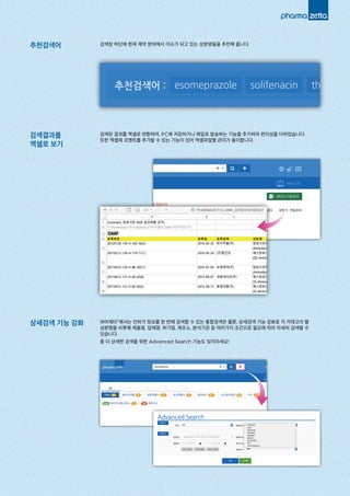 추천검색어
검색결과를
엑셀로 보기
상세검색 기능 강화
검색창 하단에 현재 제약 분야에서 이슈가 되고 있는 성분명들을 추천해 줍니다.
검색된 결과를 엑셀로 변환하여, PC에 저장하거나 메일로 발송하는 기능을 추가하여 편의성을 더하였습니다.
또한 엑셀에 코멘트를 추가할 수 있는 기능이 있어 엑셀파일별 관리가 용이합니다.
파마제타®에서는 인허가 정보를 한 번에 검색할 수 있는 통합검색은 물론, 상세검색 기능 강화로 각 카테고리 별
성분명을 비롯해 제품명, 업체명, 허가일, 제조소, 분석기관 등 여러가지 조건으로 필요에 따라 자세히 검색할 수
있습니다.
좀 더 상세한 검색을 위한 Advanced Search 기능도 잊지마세요!
추천검색어 : esomeprazole solifenacin th
 