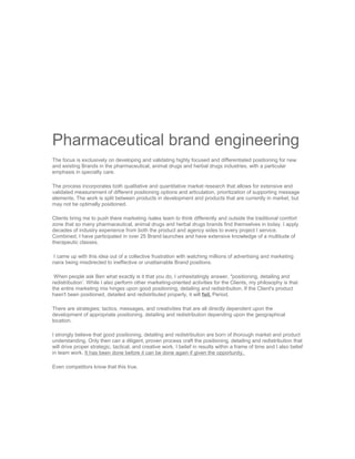 Pharmaceutical brand engineering
The focus is exclusively on developing and validating highly focused and differentiated positioning for new
and existing Brands in the pharmaceutical, animal drugs and herbal drugs industries, with a particular
emphasis in specialty care.

The process incorporates both qualitative and quantitative market research that allows for extensive and
validated measurement of different positioning options and articulation, prioritization of supporting message
elements. The work is split between products in development and products that are currently in market, but
may not be optimally positioned.

Clients bring me to push there marketing /sales team to think differently and outside the traditional comfort
zone that so many pharmaceutical, animal drugs and herbal drugs brands find themselves in today. I apply
decades of industry experience from both the product and agency sides to every project I service.
Combined, I have participated in over 25 Brand launches and have extensive knowledge of a multitude of
therapeutic classes.

I came up with this idea out of a collective frustration with watching millions of advertising and marketing
naira being misdirected to ineffective or unattainable Brand positions.

 When people ask Ben what exactly is it that you do, I unhesitatingly answer, "positioning, detailing and
redistribution’. While I also perform other marketing-oriented activities for the Clients, my philosophy is that
the entire marketing mix hinges upon good positioning, detailing and redistribution. If the Client's product
hasn't been positioned, detailed and redistributed properly, it will fail. Period.

There are strategies; tactics, messages, and creativities that are all directly dependent upon the
development of appropriate positioning, detailing and redistribution depending upon the geographical
location.

I strongly believe that good positioning, detailing and redistribution are born of thorough market and product
understanding. Only then can a diligent, proven process craft the positioning, detailing and redistribution that
will drive proper strategic, tactical, and creative work. I belief in results within a frame of time and I also belief
in team work. It has been done before it can be done again if given the opportunity.

Even competitors know that this true.
 
