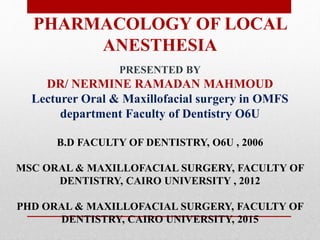 PHARMACOLOGY OF LOCAL
ANESTHESIA
PRESENTED BY
DR/ NERMINE RAMADAN MAHMOUD
Lecturer Oral & Maxillofacial surgery in OMFS
department Faculty of Dentistry O6U
B.D FACULTY OF DENTISTRY, O6U , 2006
MSC ORAL & MAXILLOFACIAL SURGERY, FACULTY OF
DENTISTRY, CAIRO UNIVERSITY , 2012
PHD ORAL & MAXILLOFACIAL SURGERY, FACULTY OF
DENTISTRY, CAIRO UNIVERSITY, 2015
 