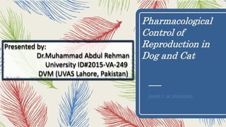 Pharmacological
Control of
Reproduction in
Dog and Cat
(GARY C. W. ENGLAND)
Presented by:
Dr.Muhammad Abdul Rehman
University ID#2015-VA-249
DVM (UVAS Lahore, Pakistan)
 