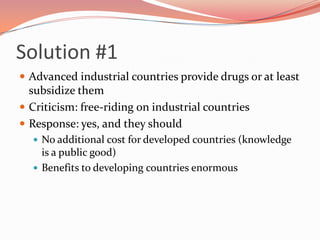 Solution #1<br />Advanced industrial countries provide drugs or at least subsidize them<br />Criticism: free-riding on ind...