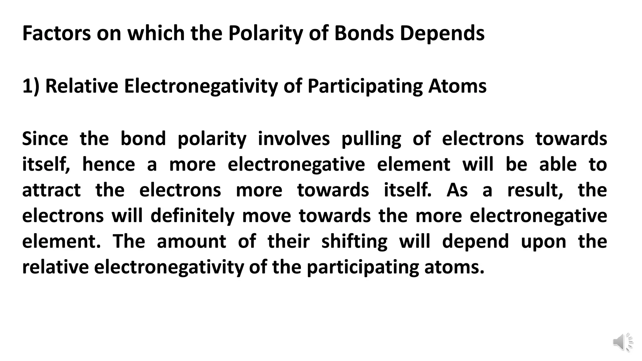 Factors on which the Polarity of Bonds Depends
1) Relative Electronegativity of Participating Atoms
Since the bond polarity involves pulling of electrons towards
itself, hence a more electronegative element will be able to
attract the electrons more towards itself. As a result, the
electrons will definitely move towards the more electronegative
element. The amount of their shifting will depend upon the
relative electronegativity of the participating atoms.