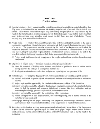 10
CHAPTER-III
Practical training
19. Hospital posting.― Every student shall be posted in constituent hospital for a period of not less than
fifty hours to be covered in not less than 200 working days in each of second, third & fourth year
course. Each student shall submit report duly certified by the preceptor and duly attested by the
Head of the Department or Institution as prescribed. In the fifth year, every student shall spend half
a day in the morning hours attending ward rounds on daily basis as a part of clerkship. Theory
teaching may be scheduled in the afternoon.
20. Project work.― (1) To allow the student to develop data collection and reporting skills in the area of
community, hospital and clinical pharmacy, a project work shall be carried out under the supervision
of a teacher. The project topic must be approved by the Head of the Department or Head of the
Institution. The same shall be announced to students within one month of commencement of the fifth
year classes. Project work shall be presented in a written report and as a seminar at the end of the
year. External and the internal examiners shall do the assessment of the project work.
(2) Project work shall comprise of objectives of the work, methodology, results, discussions and
conclusions.
21. Objectives of project work.― The main objectives of the project work is to―
(i) show the evidence of having made accurate description of published work of others and of
having recorded the findings in an impartial manner; and
(ii) develop the students in data collection, analysis and reporting and interpretation skills.
22. Methodology.― To complete the project work following methodology shall be adopted, namely:―
(i) students shall work in groups of not less than two and not more than four under an authorised
teacher;
(ii) project topic shall be approved by the Head of the Department or Head of the Institution;
(iii)project work chosen shall be related to the pharmacy practice in community, hospital and clinical
setup. It shall be patient and treatment (Medicine) oriented, like drug utilisation reviews,
pharmacoepidemiology, pharmacovigilance or pharmacoeconomics;
(iv)project work shall be approved by the institutional ethics committee;
(v) student shall present at least three seminars, one in the beginning, one at middle and one at the
end of the project work; and
(vi)two-page write-up of the project indicating title, objectives, methodology anticipated benefits
and references shall be submitted to the Head of the Department or Head of the Institution.
23. Reporting .― (1) Student working on the project shall submit jointly to the Head of the Department
or Head of the Institution a project report of about 40-50 pages. Project report should include a
certificate issued by the authorised teacher, Head of the Department as well as by the Head of the
Institution
 