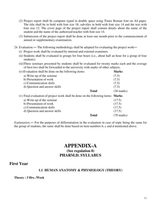 11
(2) Project report shall be computer typed in double space using Times Roman font on A4 paper.
The title shall be in bold with font size 18, sub-tiles in bold with font size 14 and the text with
font size 12. The cover page of the project report shall contain details about the name of the
student and the name of the authorised teacher with font size 14.
(3) Submission of the project report shall be done at least one month prior to the commencement of
annual or supplementary examination.
24. Evaluation.― The following methodology shall be adopted for evaluating the project work―
(i) Project work shall be evaluated by internal and external examiners.
(ii) Students shall be evaluated in groups for four hours (i.e., about half an hour for a group of four
students).
(iii)Three seminars presented by students shall be evaluated for twenty marks each and the average
of best two shall be forwarded to the university with marks of other subjects.
(iv)Evaluation shall be done on the following items: Marks
a) Write up of the seminar (7.5)
b) Presentation of work (7.5)
c) Communication skills (7.5)
d) Question and answer skills (7.5)
Total (30 marks)
(v) Final evaluation of project work shall be done on the following items: Marks
a) Write up of the seminar (17.5)
b) Presentation of work (17.5)
c) Communication skills (17.5)
d) Question and answer skills (17.5)
Total (70 marks)
Explanation.― For the purposes of differentiation in the evaluation in case of topic being the same for
the group of students, the same shall be done based on item numbers b, c and d mentioned above.
APPENDIX-A
(See regulation 8)
PHARM.D. SYLLABUS
First Year
1.1 HUMAN ANATOMY & PHYSIOLOGY (THEORY)
Theory : 3 Hrs. /Week
 