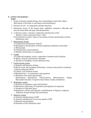 13
4. Lecture wise program :
Topics
1 Scope of anatomy and physiology, basic terminologies used in this subject
(Description of the body as such planes and terminologies)
2 Structure of cell – its components and their functions.
3 Elementary tissues of the human body: epithelial, connective, Muscular and
nervous tissues-their sub-types and characteristics
4 a) Osseous system - structure, composition and functions of the
Skeleton. (done in practical classes - 6hrs)
b) Classification of joints, Types of movements of joints and disorders of joints
(Definitions only)
5 Haemopoetic System
a) Composition and functions of blood
b) Haemopoesis and disorders of blood components (definition of disorder)
c) Blood groups
d) Clotting factors and mechanism
e) Platelets and disorders of coagulation
6 Lymph
a) Lymph and lymphatic system, composition, formation and circulation.
b) Spleen: structure and functions, Disorders
c) Disorders of lymphatic system (definition only)
7 Cardiovascular system
a) Anatomy and functions of heart
b) Blood vessels and circulation (Pulmonary, coronary and systemic circulation)
c) Electrocardiogram (ECG)
d) Cardiac cycle and heart sounds
e) Blood pressure – its maintenance and regulation
f) Definition of the following disorders
Hypertension, Hypotension, Arteriosclerosis, Atherosclerosis, Angina,
Myocardial infarction, Congestive heart failure, Cardiac arrhythmias
8 Respiratory system
a) Anatomy of respiratory organs and functions
b) Mechanism / physiology of respiration and regulation of respiration
c) Transport of respiratory gases
d) Respiratory volumes and capacities, and Definition of: Hypoxia, Asphyxia,
Dybarism, Oxygen therapy and resuscitation.
9 Digestive system
a) Anatomy and physiology of GIT
b) Anatomy and functions of accessory glands of GIT
c) Digestion and absorption
d) Disorders of GIT (definitions only)
 