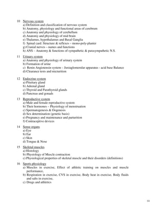 14
10 Nervous system
a) Definition and classification of nervous system
b) Anatomy, physiology and functional areas of cerebrum
c) Anatomy and physiology of cerebellum
d) Anatomy and physiology of mid brain
e) Thalamus, hypothalamus and Basal Ganglia
f) Spinal card: Structure & reflexes – mono-poly-planter
g) Cranial nerves – names and functions
h) ANS – Anatomy & functions of sympathetic & parasympathetic N.S.
11 Urinary system
a) Anatomy and physiology of urinary system
b) Formation of urine
c) Renin Angiotensin system – Juxtaglomerular apparatus - acid base Balance
d) Clearance tests and micturition
12 Endocrine system
a) Pituitary gland
b) Adrenal gland
c) Thyroid and Parathyroid glands
d) Pancreas and gonads
13 Reproductive system
a) Male and female reproductive system
b) Their hormones – Physiology of menstruation
c) Spermatogenesis & Oogenesis
d) Sex determination (genetic basis)
e) Pregnancy and maintenance and parturition
f) Contraceptive devices
14 Sense organs
a) Eye
b) Ear
c) Skin
d) Tongue & Nose
15 Skeletal muscles
a) Histology
b) Physiology of Muscle contraction
c) Physiological properties of skeletal muscle and their disorders (definitions)
16 Sports physiology
a) Muscles in exercise, Effect of athletic training on muscles and muscle
performance,
b) Respiration in exercise, CVS in exercise, Body heat in exercise, Body fluids
and salts in exercise,
c) Drugs and athletics
 