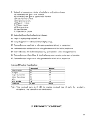 16
9. Study of various systems with the help of charts, models & specimens
(a) Skeleton system part I-axial skeleton.
(b) Skeleton system part II- appendicular skeleton.
(c) Cardiovascular system.
(d) Respiratory system.
(e) Digestive system.
(f) Urinary system.
(g) Nervous system.
(h) Special senses.
(i) Reproductive system.
10. Study of different family planning appliances.
11. To perform pregnancy diagnosis test.
12. Study of appliances used in experimental physiology.
13. To record simple muscle curve using gastroenemius sciatic nerve preparation.
14. To record simple summation curve using gastroenemius sciatic nerve preparation.
15. To record simple effect of temperature using gastroenemius sciatic nerve preparation.
16. To record simple effect of load & after load using gastroenemius sciatic nerve preparation.
17. To record simple fatigue curve using gastroenemius sciatic nerve preparation.
Scheme of Practical Examination:
Sessionals Annual
Identification 04 10
Synopsis 04 10
Major Experiment 07 20
Minor Experiment 03 15
Viva 02 15
Max Marks 20 70
Duration 03hrs 04hrs
Note : Total sessional marks is 30 (20 for practical sessional plus 10 marks for regularity,
promptness, viva-voce and record maintenance).
1.2 PHARMACEUTICS (THEORY)
 