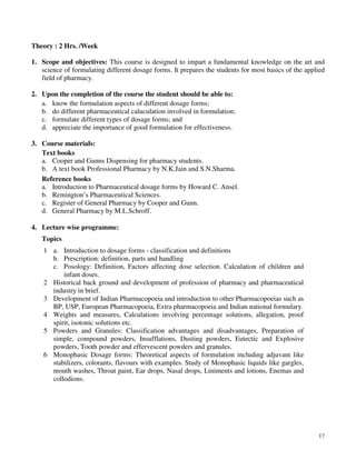 17
Theory : 2 Hrs. /Week
1. Scope and objectives: This course is designed to impart a fundamental knowledge on the art and
science of formulating different dosage forms. It prepares the students for most basics of the applied
field of pharmacy.
2. Upon the completion of the course the student should be able to:
a. know the formulation aspects of different dosage forms;
b. do different pharmaceutical caluculation involved in formulation;
c. formulate different types of dosage forms; and
d. appreciate the importance of good formulation for effectiveness.
3. Course materials:
Text books
a. Cooper and Gunns Dispensing for pharmacy students.
b. A text book Professional Pharmacy by N.K.Jain and S.N.Sharma.
Reference books
a. Introduction to Pharmaceutical dosage forms by Howard C. Ansel.
b. Remington’s Pharmaceutical Sciences.
c. Register of General Pharmacy by Cooper and Gunn.
d. General Pharmacy by M.L.Schroff.
4. Lecture wise programme:
Topics
1 a. Introduction to dosage forms - classification and definitions
b. Prescription: definition, parts and handling
c. Posology: Definition, Factors affecting dose selection. Calculation of children and
infant doses.
2 Historical back ground and development of profession of pharmacy and pharmaceutical
industry in brief.
3 Development of Indian Pharmacopoeia and introduction to other Pharmacopoeias such as
BP, USP, European Pharmacopoeia, Extra pharmacopoeia and Indian national formulary.
4 Weights and measures, Calculations involving percentage solutions, allegation, proof
spirit, isotonic solutions etc.
5 Powders and Granules: Classification advantages and disadvantages, Preparation of
simple, compound powders, Insufflations, Dusting powders, Eutectic and Explosive
powders, Tooth powder and effervescent powders and granules.
6 Monophasic Dosage forms: Theoretical aspects of formulation including adjuvant like
stabilizers, colorants, flavours with examples. Study of Monophasic liquids like gargles,
mouth washes, Throat paint, Ear drops, Nasal drops, Liniments and lotions, Enemas and
collodions.
 
