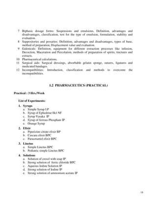 18
7 Biphasic dosage forms: Suspensions and emulsions, Definition, advantages and
disadvantages, classification, test for the type of emulsion, formulation, stability and
evaluation.
8 Suppositories and pessaries: Definition, advantages and disadvantages, types of base,
method of preparation, Displacement value and evaluation.
9 Galenicals: Definition, equipment for different extraction processes like infusion,
Decoction, Maceration and Percolation, methods of preparation of spirits, tinctures and
extracts.
10 Pharmaceutical calculations.
11 Surgical aids: Surgical dressings, absorbable gelatin sponge, sutures, ligatures and
medicated bandages.
12 Incompatibilities: Introduction, classification and methods to overcome the
incompatibilities.
1.2 PHARMACEUTICS (PRACTICAL)
Practical : 3 Hrs./Week
List of Experiments:
1. Syrups
a. Simple Syrup I.P
b. Syrup of Ephedrine Hcl NF
c. Syrup Vasaka IP
d. Syrup of ferrous Phosphate IP
e. Orange Syrup
2. Elixir
a. Piperizine citrate elixir BP
b. Cascara elixir BPC
c. Paracetamol elixir BPC
3. Linctus
a. Simple Linctus BPC
b. Pediatric simple Linctus BPC
4. Solutions
a. Solution of cresol with soap IP
b. Strong solution of ferric chloride BPC
c. Aqueous Iodine Solution IP
d. Strong solution of Iodine IP
e. Strong solution of ammonium acetate IP
 