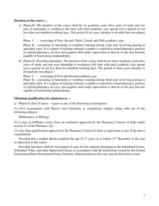 2
Duration of the course. –
a) Pharm.D: The duration of the course shall be six academic years (five years of study and one
year of internship or residency) full time with each academic year spread over a period of not
less than two hundred working days. The period of six years duration is divided into two phases
–
Phase I – consisting of First, Second, Third, Fourth and Fifth academic year.
Phase II – consisting of internship or residency training during sixth year involving posting in
speciality units. It is a phase of training wherein a student is exposed to actual pharmacy practice
or clinical pharmacy services and acquires skill under supervision so that he or she may become
capable of functioning independently.
b) Pharm.D. (Post Baccalaureate): The duration of the course shall be for three academic years (two
years of study and one year internship or residency) full time with each academic year spread
over a period of not less than two hundred working days. The period of three years duration is
divided into two phases –
Phase I – consisting of First and Second academic year.
Phase II – consisting of Internship or residency training during third year involving posting in
speciality units. It is a phase of training wherein a student is exposed to actual pharmacy practice
or clinical pharmacy services, and acquires skill under supervision so that he or she may become
capable of functioning independently.
Minimum qualification for admission to. –
a) Pharm.D. Part-I Course – A pass in any of the following examinations -
(1) 10+2 examination with Physics and Chemistry as compulsory subjects along with one of the
following subjects:
Mathematics or Biology.
(2) A pass in D.Pharm course from an institution approved by the Pharmacy Council of India under
section 12 of the Pharmacy Act.
(3) Any other qualification approved by the Pharmacy Council of India as equivalent to any of the above
examinations.
Provided that a student should complete the age of 17 years on or before 31st
December of the year
of admission to the course.
Provided that there shall be reservation of seats for the students belonging to the Scheduled Castes,
Scheduled Tribes and other Backward Classes in accordance with the instructions issued by the Central
Government/State Government/Union Territory Administration as the case may be from time to time.
 