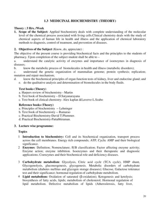 20
1.3 MEDICINAL BIOCHEMISTRY (THEORY)
Theory : 3 Hrs. /Week
1. Scope of the Subject: Applied biochemistry deals with complete understanding of the molecular
level of the chemical process associated with living cells.Clinical chemistry deals with the study of
chemical aspects of human life in health and illness and the application of chemical laboratory
methods to diagnosis, control of treatment, and prevention of diseases.
2. Objectives of the Subject (Know, do, appreciate) :
The objective of the present course is providing biochemical facts and the principles to the students of
pharmacy. Upon completion of the subject student shall be able to –
a. understand the catalytic activity of enzymes and importance of isoenzymes in diagnosis of
diseases;
b. know the metabolic process of biomolecules in health and illness (metabolic disorders);
c. understand the genetic organization of mammalian genome; protein synthesis; replication;
mutation and repair mechanism;
d. know the biochemical principles of organ function tests of kidney, liver and endocrine gland; and
e. do the qualitative analysis and determination of biomolecules in the body fluids.
Text books (Theory)
a. Harpers review of biochemistry - Martin
b. Text book of biochemistry – D.Satyanarayana
c. Text book of clinical chemistry- Alex kaplan &Laverve L.Szabo
Reference books (Theory)
a. Principles of biochemistry -- Lehninger
b. Text book of biochemistry -- Ramarao
c. Practical Biochemistry-David T.Plummer.
d. Practical Biochemistry-Pattabhiraman.
3. Lecture wise programme:
Topics
1 Introduction to biochemistry: Cell and its biochemical organization, transport process
across the cell membranes. Energy rich compounds; ATP, Cyclic AMP and their biological
significance.
2 Enzymes: Definition; Nomenclature; IUB classification; Factor affecting enzyme activity;
Enzyme action; enzyme inhibition. Isoenzymes and their therapeutic and diagnostic
applications; Coenzymes and their biochemical role and deficiency diseases.
3 Carbohydrate metabolism: Glycolysis, Citric acid cycle (TCA cycle), HMP shunt,
Glycogenolysis, gluconeogenesis, glycogenesis. Metabolic disorders of carbohydrate
metabolism (diabetes mellitus and glycogen storage diseases); Glucose, Galactose tolerance
test and their significance; hormonal regulation of carbohydrate metabolism.
4 Lipid metabolism: Oxidation of saturated (β-oxidation); Ketogenesis and ketolysis;
biosynthesis of fatty acids, lipids; metabolism of cholesterol; Hormonal regulation of
lipid metabolism. Defective metabolism of lipids (Atheroslerosis, fatty liver,
 