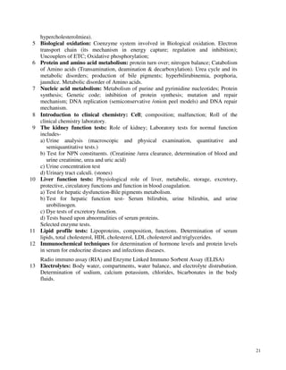 21
hypercholesterolmiea).
5 Biological oxidation: Coenzyme system involved in Biological oxidation. Electron
transport chain (its mechanism in energy capture; regulation and inhibition);
Uncouplers of ETC; Oxidative phosphorylation;
6 Protein and amino acid metabolism: protein turn over; nitrogen balance; Catabolism
of Amino acids (Transamination, deamination & decarboxylation). Urea cycle and its
metabolic disorders; production of bile pigments; hyperbilirubinemia, porphoria,
jaundice. Metabolic disorder of Amino acids.
7 Nucleic acid metabolism: Metabolism of purine and pyrimidine nucleotides; Protein
synthesis; Genetic code; inhibition of protein synthesis; mutation and repair
mechanism; DNA replication (semiconservative /onion peel models) and DNA repair
mechanism.
8 Introduction to clinical chemistry: Cell; composition; malfunction; Roll of the
clinical chemistry laboratory.
9 The kidney function tests: Role of kidney; Laboratory tests for normal function
includes-
a) Urine analysis (macroscopic and physical examination, quantitative and
semiquantitative tests.)
b) Test for NPN constituents. (Creatinine /urea clearance, determination of blood and
urine creatinine, urea and uric acid)
c) Urine concentration test
d) Urinary tract calculi. (stones)
10 Liver function tests: Physiological role of liver, metabolic, storage, excretory,
protective, circulatory functions and function in blood coagulation.
a) Test for hepatic dysfunction-Bile pigments metabolism.
b) Test for hepatic function test- Serum bilirubin, urine bilirubin, and urine
urobilinogen.
c) Dye tests of excretory function.
d) Tests based upon abnormalities of serum proteins.
Selected enzyme tests.
11 Lipid profile tests: Lipoproteins, composition, functions. Determination of serum
lipids, total cholesterol, HDL cholesterol, LDL cholesterol and triglycerides.
12 Immunochemical techniques for determination of hormone levels and protein levels
in serum for endocrine diseases and infectious diseases.
Radio immuno assay (RIA) and Enzyme Linked Immuno Sorbent Assay (ELISA)
13 Electrolytes: Body water, compartments, water balance, and electrolyte distrubution.
Determination of sodium, calcium potassium, chlorides, bicarbonates in the body
fluids.
 