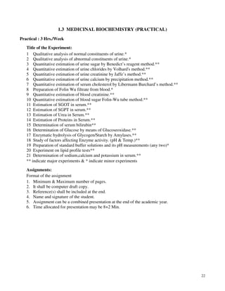 22
1.3 MEDICINAL BIOCHEMISTRY (PRACTICAL)
Practical : 3 Hrs./Week
Title of the Experiment:
1 Qualitative analysis of normal constituents of urine.*
2 Qualitative analysis of abnormal constituents of urine.*
3 Quantitative estimation of urine sugar by Benedict’s reagent method.**
4 Quantitative estimation of urine chlorides by Volhard's method.**
5 Quantitative estimation of urine creatinine by Jaffe’s method.**
6 Quantitative estimation of urine calcium by precipitation method.**
7 Quantitative estimation of serum cholesterol by Libermann Burchard’s method.**
8 Preparation of Folin Wu filtrate from blood.*
9 Quantitative estimation of blood creatinine.**
10 Quantitative estimation of blood sugar Folin-Wu tube method.**
11 Estimation of SGOT in serum.**
12 Estimation of SGPT in serum.**
13 Estimation of Urea in Serum.**
14 Estimation of Proteins in Serum.**
15 Determination of serum bilirubin**
16 Determination of Glucose by means of Glucoseoxidase.**
17 Enzymatic hydrolysis of Glycogen/Starch by Amylases.**
18 Study of factors affecting Enzyme activity. (pH & Temp.)**
19 Preparation of standard buffer solutions and its pH measurements (any two)*
20 Experiment on lipid profile tests**
21 Determination of sodium,calcium and potassium in serum.**
** indicate major experiments & * indicate minor experiments
Assignments:
Format of the assignment
1. Minimum & Maximum number of pages.
2. It shall be computer draft copy.
3. Reference(s) shall be included at the end.
4. Name and signature of the student.
5. Assignment can be a combined presentation at the end of the academic year.
6. Time allocated for presentation may be 8+2 Min.
 