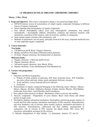 24
1.4 PHARMACEUTICAL ORGANIC CHEMISTRY (THEORY)
Theory : 3 Hrs. /Week
1. Scope and objectives: This course is designed to impart a very good knowledge about
a. IUPAC/Common system of nomenclature of simple organic compounds belonging to different
classes of organic compounds;
b. Some important physical properties of organic compounds;
c. Free radical/ nucleophyllic [alkyl/ acyl/ aryl] /electrophyllic substitution, free radical/
nucleophyllic / electrophyllic addition, elimination, oxidation and reduction reactions with
mechanism, orientation of the reaction, order of reactivity, stability of compounds;
d. Some named organic reactions with mechanisms; and
e. Methods of preparation, test for purity, principle involved in the assay, important medicinal uses
of some important organic compounds.
2. Course materials:
Text books
a. T.R.Morrison and R. Boyd - Organic chemistry,
b. Bentley and Driver-Text book of Pharmaceutical chemistry
c. I.L.Finer- Organic chemistry, the fundamentals of chemistry
Reference books
a. Organic chemistry – J.M.Cram and D.J.Cram
b. Organic chemistry- Brown
c. Advanced organic chemistry- Jerry March, Wiley
d. Organic chemistry- Cram and Hammered, Pine Hendrickson
3. Lecture wise programme :
Topics
1 Structures and Physical properties:
a. Polarity of bonds, polarity of molecules, M.P, Inter molecular forces, B.P, Solubility,
non ionic solutes and ionic solutes, protic and aprotic Solvents, ion pairs,
b. Acids and bases, Lowry bronsted and Lewis theories
c. Isomerism
2 Nomenclature of organic compound belonging to the following classes Alkanes, Alkenes,
Dienes, Alkynes, Alcohols, Aldehydes, Ketones, Amides, Amines, Phenols, Alkyl Halides,
Carboxylic Acid, Esters, Acid Chlorides And Cycloalkanes.
3 Free radicals chain reactions of alkane : Mechanism, relative reactivity and stability
4 Alicyclic compounds : Preparations of cyclo alkanes, Bayer strain theory and orbital
picture of angle strain.
5 Nuclophilic aliphatic substitution mechanism: Nucleophiles and leaving groups, kinetics of
second and first order reaction, mechanism and kinetics of SN2 reactions. Stereochemistry
and steric hindrance, role of solvents, phase transfer catalysis, mechanism and kinetics of
SN1 reactions, stereochemistry, carbocation and their stability, rearrangement of
carbocation, role of solvents in SN1 reaction, Ion dipole bonds, SN2 versus SN1
solvolyses, nucleophilic assistance by the solvents.
6 Dehydro halogenation of alkyl halides: 1,2 elimination, kinetics, E2 and E1
 