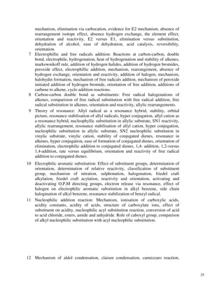 25
mechanism, elimination via carbocation, evidence for E2 mechanism, absence of
rearrangement isotope effect, absence hydrogen exchange, the element effect,
orientation and reactivity, E2 versus E1, elimination versus substitution,
dehydration of alcohol, ease of dehydration, acid catalysis, reversibility,
orientation.
7 Electrophillic and free radicals addition: Reactions at carbon-carbon, double
bond, electrophile, hydrogenation, heat of hydrogenation and stability of alkenes,
markownikoff rule, addition of hydrogen halides, addition of hydrogen bromides,
peroxide effect, electrophillic addition, mechanism, rearrangement, absence of
hydrogen exchange, orientation and reactivity, addition of halogen, mechanism,
halohydin formation, mechanism of free radicals additon, mechanism of peroxide
initiated addition of hydrogen bromide, orientation of free addition, additions of
carbene to alkene, cyclo addition reactions.
8 Carbon-carbon double bond as substituents: Free radical halogenations of
alkenes, comparision of free radical substitution with free radical addition, free
radical substitution in alkenes, orientation and reactivity, allylic rearrangements.
9 Theory of resonance: Allyl radical as a resonance hybrid, stability, orbital
picture, resonance stabilisation of allyl radicals, hyper conjugation, allyl cation as
a resonance hybrid, nucleophyllic substitution in allylic substrate, SN1 reactivity,
allylic rearrangement, resonance stabilisation of allyl cation, hyper conjugation,
nucleophilic substitution in allylic substrate, SN2 nucleophilic substituion in
vinylic substrate, vinylic cation, stability of conjugated dienes, resonance in
alkenes, hyper conjugation, ease of formation of conjugated dienes, orientation of
elimination, electrophilic addition to conjugated dienes, 1,4- addition, 1,2-versus
1,4-addition, rate versus equilibrium, orientation and reactivity of free radical
addition to conjugated dienes.
10 Elecrophilic aromatic substitution: Effect of substituent groups, determination of
orientation, determination of relative reactivity, classification of substituent
group, mechanism of nitration, sulphonation, halogenation, friedel craft
alkylation, friedel craft acylation, reactivity and orientation, activating and
deactivating O,P,M directing groups, electron release via resonance, effect of
halogen on electrophilic aromatic substitution in alkyl benzene, side chain
halogination of alkyl benzene, resonance stabilization of benzyl radical.
11 Nucleophilic addition reaction: Mechanism, ionisation of carboxylic acids,
acidity constants, acidity of acids, structure of carboxylate ions, effect of
substituent on acidity, nucleophilic acyl substitution reaction, conversion of acid
to acid chloride, esters, amide and anhydride. Role of caboxyl group, comparison
of alkyl nucleophilic substitution with acyl nucleophilic substitution.
12 Mechanism of aldol condensation, claisen condensation, cannizzaro reaction,
 