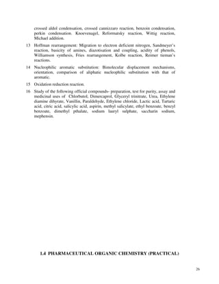 26
crossed aldol condensation, crossed cannizzaro reaction, benzoin condensation,
perkin condensation. Knoevenagel, Reformatsky reaction, Wittig reaction,
Michael addition.
13 Hoffman rearrangement: Migration to electron deficient nitrogen, Sandmeyer’s
reaction, basicity of amines, diazotisation and coupling, acidity of phenols,
Williamson synthesis, Fries rearrangement, Kolbe reaction, Reimer tieman’s
reactions.
14 Nucleophilic aromatic substitution: Bimolecular displacement mechanisms,
orientation, comparison of aliphatic nucleophilic substitution with that of
aromatic.
15 Oxidation reduction reaction.
16 Study of the following official compounds- preparation, test for purity, assay and
medicinal uses of Chlorbutol, Dimercaprol, Glyceryl trinitrate, Urea, Ethylene
diamine dihyrate, Vanillin, Paraldehyde, Ethylene chloride, Lactic acid, Tartaric
acid, citric acid, salicylic acid, aspirin, methyl salicylate, ethyl benzoate, benzyl
benzoate, dimethyl pthalate, sodium lauryl sulphate, saccharin sodium,
mephensin.
1.4 PHARMACEUTICAL ORGANIC CHEMISTRY (PRACTICAL)
 