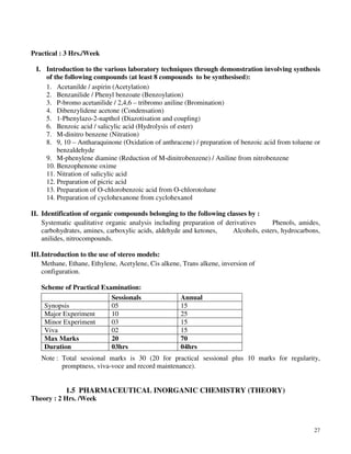 27
Practical : 3 Hrs./Week
I. Introduction to the various laboratory techniques through demonstration involving synthesis
of the following compounds (at least 8 compounds to be synthesised):
1. Acetanilde / aspirin (Acetylation)
2. Benzanilide / Phenyl benzoate (Benzoylation)
3. P-bromo acetanilide / 2,4,6 – tribromo aniline (Bromination)
4. Dibenzylidene acetone (Condensation)
5. 1-Phenylazo-2-napthol (Diazotisation and coupling)
6. Benzoic acid / salicylic acid (Hydrolysis of ester)
7. M-dinitro benzene (Nitration)
8. 9, 10 – Antharaquinone (Oxidation of anthracene) / preparation of benzoic acid from toluene or
benzaldehyde
9. M-phenylene diamine (Reduction of M-dinitrobenzene) / Aniline from nitrobenzene
10. Benzophenone oxime
11. Nitration of salicylic acid
12. Preparation of picric acid
13. Preparation of O-chlorobenzoic acid from O-chlorotolune
14. Preparation of cyclohexanone from cyclohexanol
II. Identification of organic compounds belonging to the following classes by :
Systematic qualitative organic analysis including preparation of derivatives Phenols, amides,
carbohydrates, amines, carboxylic acids, aldehyde and ketones, Alcohols, esters, hydrocarbons,
anilides, nitrocompounds.
III.Introduction to the use of stereo models:
Methane, Ethane, Ethylene, Acetylene, Cis alkene, Trans alkene, inversion of
configuration.
Scheme of Practical Examination:
Sessionals Annual
Synopsis 05 15
Major Experiment 10 25
Minor Experiment 03 15
Viva 02 15
Max Marks 20 70
Duration 03hrs 04hrs
Note : Total sessional marks is 30 (20 for practical sessional plus 10 marks for regularity,
promptness, viva-voce and record maintenance).
1.5 PHARMACEUTICAL INORGANIC CHEMISTRY (THEORY)
Theory : 2 Hrs. /Week
 