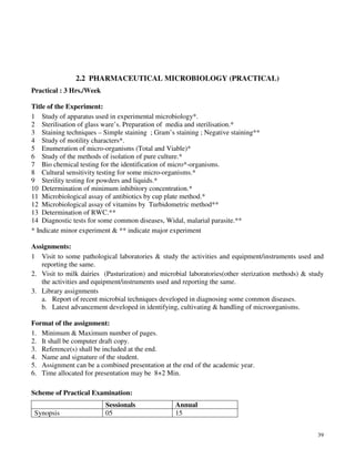 39
2.2 PHARMACEUTICAL MICROBIOLOGY (PRACTICAL)
Practical : 3 Hrs./Week
Title of the Experiment:
1 Study of apparatus used in experimental microbiology*.
2 Sterilisation of glass ware’s. Preparation of media and sterilisation.*
3 Staining techniques – Simple staining ; Gram’s staining ; Negative staining**
4 Study of motility characters*.
5 Enumeration of micro-organisms (Total and Viable)*
6 Study of the methods of isolation of pure culture.*
7 Bio chemical testing for the identification of micro*-organisms.
8 Cultural sensitivity testing for some micro-organisms.*
9 Sterility testing for powders and liquids.*
10 Determination of minimum inhibitory concentration.*
11 Microbiological assay of antibiotics by cup plate method.*
12 Microbiological assay of vitamins by Turbidometric method**
13 Determination of RWC.**
14 Diagnostic tests for some common diseases, Widal, malarial parasite.**
* Indicate minor experiment & ** indicate major experiment
Assignments:
1 Visit to some pathological laboratories & study the activities and equipment/instruments used and
reporting the same.
2. Visit to milk dairies (Pasturization) and microbial laboratories(other sterization methods) & study
the activities and equipment/instruments used and reporting the same.
3. Library assignments
a. Report of recent microbial techniques developed in diagnosing some common diseases.
b. Latest advancement developed in identifying, cultivating & handling of microorganisms.
Format of the assignment:
1. Minimum & Maximum number of pages.
2. It shall be computer draft copy.
3. Reference(s) shall be included at the end.
4. Name and signature of the student.
5. Assignment can be a combined presentation at the end of the academic year.
6. Time allocated for presentation may be 8+2 Min.
Scheme of Practical Examination:
Sessionals Annual
Synopsis 05 15
 