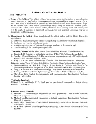 43
2.4 PHARMACOLOGY – I (THEORY)
Theory : 3 Hrs. /Week
1. Scope of the Subject: This subject will provide an opportunity for the student to learn about the
drug with regard to classification, pharmacodynamic and pharmacokinetic aspects, adverse effects,
uses, dose, route of administration, precautions, contraindications and interaction with other drugs.
In this subject, apart from general pharmacology, drugs acting on autonomic nervous system,
cardiovascular system, central nervous system, blood and blood forming agents and renal system
will be taught. In addition to theoretical knowledge, the basic practical knowledge relevant to
therapeutics will be imparted.
2. Objectives of the Subject : Upon completion of the subject student shall be able to (Know, do,
appreciate) –
a. understand the pharmacological aspects of drugs falling under the above mentioned chapters;
b. handle and carry out the animal experiments;
c. appreciate the importance of pharmacology subject as a basis of therapeutics; and
d. correlate and apply the knowledge therapeutically.
Text books (Theory) (Author, Title, Edition, Publication Place, Publisher, Year of Publication)
a. Tripathi, K. D. Essentials of medical pharmacology. 4th
Ed, 1999. Publisher: Jaypee, Delhi.
b. Satoskar, R.S. and Bhadarkar, S.D. Pharmacology and pharmacotherapeutics. 16th
edition (single
volume), 1999. Publisher: Popular, Dubai.
c. Rang, H.P. & Dale, M.M. Pharmacology. 4th
edition, 1999. Publisher: Churchill Living stone.
Reference books (Theory)(Author, Title, Edition, Publication Place, Publisher, Publication Year)
a. Goodman Gilman, A., Rall, T.W., Nies, A.I.S. and Taylor, P. Goodman and Gilman’s The
pharmacological Basis of therapeutics. 9th
Ed, 1996. Publisher Mc Graw Hill, Pergamon press.
b. Craig, C.R.&Stitzel, R.E. Modern Pharmacology. Latest edition. Publisher: Little Brown.Co
c. Katzung, B.G. Basic and clinical pharmacology. Latest edition. Publisher: Prentice Hall, Int.
d. Shargel and Leon. Applied Biopharmaceutics and pharmacokinetics. Latest edition. Publisher:
Prentice Hall, London.
Text books (Practical) :
Kulkarni, S. K. and Dandia, P. C. Hand book of experimental pharmacology. Latest edition,
Publisher: Vallab, Delhi.
Reference books (Practical)
a. Macleod, L.J. Pharmacological experiments on intact preparations. Latest edition, Publisher:
Churchill livingstone.
b. Macleod, L.J. Pharmacological experiments on isolated preparations. Latest edition, Publisher:
Churchill livingstone.
c. Ghosh, M.N. Fundamentals of experimental pharmacology. Latest edition, Publisher: Scientific
book agency, Kolkata.
d. Ian Kitchen. Textbook of in vitro practical pharmacology. Latest edition, Publisher: Black well
Scientific.
 