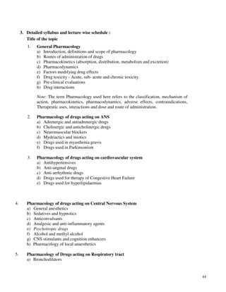 44
3. Detailed syllabus and lecture wise schedule :
Title of the topic
1. General Pharmacology
a) Introduction, definitions and scope of pharmacology
b) Routes of administration of drugs
c) Pharmacokinetics (absorption, distribution, metabolism and excretion)
d) Pharmacodynamics
e) Factors modifying drug effects
f) Drug toxicity - Acute, sub- acute and chronic toxicity.
g) Pre-clinical evaluations
h) Drug interactions
Note: The term Pharmacology used here refers to the classification, mechanism of
action, pharmacokinetics, pharmacodynamics, adverse effects, contraindications,
Therapeutic uses, interactions and dose and route of administration.
2. Pharmacology of drugs acting on ANS
a) Adrenergic and antiadrenergic drugs
b) Cholinergic and anticholinergic drugs
c) Neuromuscular blockers
d) Mydriactics and miotics
e) Drugs used in myasthenia gravis
f) Drugs used in Parkinsonism
3. Pharmacology of drugs acting on cardiovascular system
a) Antihypertensives
b) Anti-anginal drugs
c) Anti-arrhythmic drugs
d) Drugs used for therapy of Congestive Heart Failure
e) Drugs used for hyperlipidaemias
4. Pharmacology of drugs acting on Central Nervous System
a) General anesthetics
b) Sedatives and hypnotics
c) Anticonvulsants
d) Analgesic and anti-inflammatory agents
e) Psychotropic drugs
f) Alcohol and methyl alcohol
g) CNS stimulants and cognition enhancers
h) Pharmacology of local anaesthetics
5. Pharmacology of Drugs acting on Respiratory tract
a) Bronchodilators
 