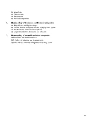 45
b) Mucolytics
c) Expectorants
d) Antitussives
e) NasalDecongestants
6. Pharmacology of Hormones and Hormone antagonists
a) Thyroid and Antithyroid drugs
b) Insulin, Insulin analogues and oral hypoglycemic agents
c) Sex hormones and oral contraceptives
d) Oxytocin and other stimulants and relaxants
7. Pharmacology of autocoids and their antagonists
a) Histamines and Antihistaminics
b) 5-Hydroxytryptamine and its antagonists
c) Lipid derived autocoids and platelet activating factor
 