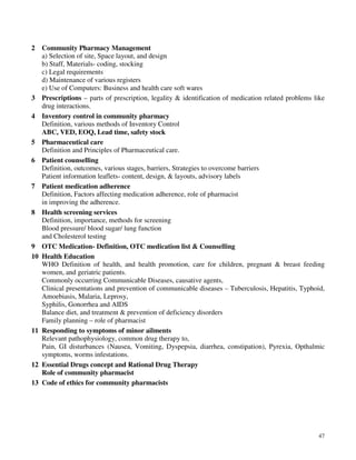 47
2 Community Pharmacy Management
a) Selection of site, Space layout, and design
b) Staff, Materials- coding, stocking
c) Legal requirements
d) Maintenance of various registers
e) Use of Computers: Business and health care soft wares
3 Prescriptions – parts of prescription, legality & identification of medication related problems like
drug interactions.
4 Inventory control in community pharmacy
Definition, various methods of Inventory Control
ABC, VED, EOQ, Lead time, safety stock
5 Pharmaceutical care
Definition and Principles of Pharmaceutical care.
6 Patient counselling
Definition, outcomes, various stages, barriers, Strategies to overcome barriers
Patient information leaflets- content, design, & layouts, advisory labels
7 Patient medication adherence
Definition, Factors affecting medication adherence, role of pharmacist
in improving the adherence.
8 Health screening services
Definition, importance, methods for screening
Blood pressure/ blood sugar/ lung function
and Cholesterol testing
9 OTC Medication- Definition, OTC medication list & Counselling
10 Health Education
WHO Definition of health, and health promotion, care for children, pregnant & breast feeding
women, and geriatric patients.
Commonly occurring Communicable Diseases, causative agents,
Clinical presentations and prevention of communicable diseases – Tuberculosis, Hepatitis, Typhoid,
Amoebiasis, Malaria, Leprosy,
Syphilis, Gonorrhea and AIDS
Balance diet, and treatment & prevention of deficiency disorders
Family planning – role of pharmacist
11 Responding to symptoms of minor ailments
Relevant pathophysiology, common drug therapy to,
Pain, GI disturbances (Nausea, Vomiting, Dyspepsia, diarrhea, constipation), Pyrexia, Opthalmic
symptoms, worms infestations.
12 Essential Drugs concept and Rational Drug Therapy
Role of community pharmacist
13 Code of ethics for community pharmacists
 