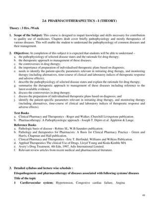 48
2.6 PHARMACOTHERAPEUTICS - I (THEORY)
Theory : 3 Hrs. /Week
1. Scope of the Subject: This course is designed to impart knowledge and skills necessary for contribution
to quality use of medicines. Chapters dealt cover briefly pathophysiology and mostly therapeutics of
various diseases. This will enable the student to understand the pathophysiology of common diseases and
their management.
2. Objectives: At completion of this subject it is expected that students will be able to understand –
a. the pathophysiology of selected disease states and the rationale for drug therapy;
b. the therapeutic approach to management of these diseases;
c. the controversies in drug therapy;
d. the importance of preparation of individualised therapeutic plans based on diagnosis;
e. needs to identify the patient-specific parameters relevant in initiating drug therapy, and monitoring
therapy (including alternatives, time-course of clinical and laboratory indices of therapeutic response
and adverse effects);
f. describe the pathophysiology of selected disease states and explain the rationale for drug therapy;
g. summarise the therapeutic approach to management of these diseases including reference to the
latest available evidence;
h. discuss the controversies in drug therapy;
i. discuss the preparation of individualised therapeutic plans based on diagnosis; and
j. identify the patient-specific parameters relevant in initiating drug therapy, and monitoring therapy
(including alternatives, time-course of clinical and laboratory indices of therapeutic response and
adverse effects).
Text Books
a. Clinical Pharmacy and Therapeutics - Roger and Walker, Churchill Livingstone publication.
b. Pharmacotherapy: A Pathophysiologic approach - Joseph T. Dipiro et al. Appleton & Lange.
Reference Books
a. Pathologic basis of disease - Robins SL, W.B.Saunders publication.
b. Pathology and therapeutics for Pharmacists: A Basis for Clinical Pharmacy Practice - Green and
Harris, Chapman and Hall publication.
c. Clinical Pharmacy and Therapeutics - Eric T. Herfindal, Williams and Wilkins Publication.
d. Applied Therapeutics:The clinical Use of Drugs. Lloyd Young and Koda-Kimble MA
e. Avery’s Drug Treatment, 4th Edn, 1997, Adis International Limited.
f. Relevant review articles from recent medical and pharmaceutical literature.
3. Detailed syllabus and lecture wise schedule :
Etiopathogenesis and pharmacotherapy of diseases associated with following systems/ diseases
Title of the topic
1 Cardiovascular system: Hypertension, Congestive cardiac failure, Angina
 
