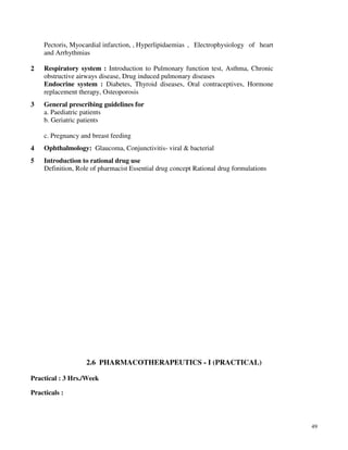 49
Pectoris, Myocardial infarction, , Hyperlipidaemias , Electrophysiology of heart
and Arrhythmias
2 Respiratory system : Introduction to Pulmonary function test, Asthma, Chronic
obstructive airways disease, Drug induced pulmonary diseases
Endocrine system : Diabetes, Thyroid diseases, Oral contraceptives, Hormone
replacement therapy, Osteoporosis
3 General prescribing guidelines for
a. Paediatric patients
b. Geriatric patients
c. Pregnancy and breast feeding
4 Ophthalmology: Glaucoma, Conjunctivitis- viral & bacterial
5 Introduction to rational drug use
Definition, Role of pharmacist Essential drug concept Rational drug formulations
2.6 PHARMACOTHERAPEUTICS - I (PRACTICAL)
Practical : 3 Hrs./Week
Practicals :
 