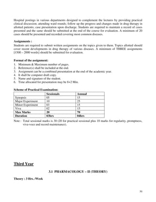 50
Hospital postings in various departments designed to complement the lectures by providing practical
clinical discussion; attending ward rounds; follow up the progress and changes made in drug therapy in
allotted patients; case presentation upon discharge. Students are required to maintain a record of cases
presented and the same should be submitted at the end of the course for evaluation. A minimum of 20
cases should be presented and recorded covering most common diseases.
Assignments :
Students are required to submit written assignments on the topics given to them. Topics allotted should
cover recent developments in drug therapy of various diseases. A minimum of THREE assignments
[1500 – 2000 words] should be submitted for evaluation.
Format of the assignment:
1. Minimum & Maximum number of pages.
2. Reference(s) shall be included at the end.
3. Assignment can be a combined presentation at the end of the academic year.
4. It shall be computer draft copy.
5. Name and signature of the student.
6. Time allocated for presentation may be 8+2 Min.
Scheme of Practical Examination:
Sessionals Annual
Synopsis 05 15
Major Experiment 10 25
Minor Experiment 03 15
Viva 02 15
Max Marks 20 70
Duration 03hrs 04hrs
Note : Total sessional marks is 30 (20 for practical sessional plus 10 marks for regularity, promptness,
viva-voce and record maintenance).
Third Year
3.1 PHARMACOLOGY – II (THEORY)
Theory : 3 Hrs. /Week
 