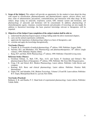 51
1. Scope of the Subject: This subject will provide an opportunity for the student to learn about the drug
with regard to classification, pharmacodynamic and pharmacokinetic aspects, adverse effects, uses,
dose, route of administration, precautions, contraindications and interaction with other drugs. In this
subject, drugs acting on autacoids, respiratory system, GIT, immune system and hormones, and
pharmacology of autocoids and hormones will be concentrated. In addition, pharmacology of
chemotherapeutic agents, vitamines, essential minerals and principles of toxicology are also taught. In
addition to theoretical knowledge, the basic practical knowledge relevant to therapeutics will be
imparted.
2. Objectives of the Subject Upon completion of the subject student shall be able to:
a. understand the pharmacological aspects of drugs falling under the above mentioned chapters,
b. carry out the animal experiments confidently,
c. appreciate the importance of pharmacology subject as a basis of therapeutics, and
d. correlate and apply the knowledge therapeutically.
Text books (Theory)
a. Tripathi, K. D. Essentials of medical pharmacology. 4th
edition, 1999. Publisher: Jaypee, Delhi.
b. Satoskar, R.S. and Bhadarkar, S.D. Pharmacology and pharmacotherapeutics. 16th
edition (single
volume), 1999. Publisher: Popular, Dubai.
c. Rang, H.P. and Dale, M.M. Pharmacology. 4th
edition, 1999. Publisher: Churchill Living stone.
Reference books (Theory)
a. Goodman Gilman, A., Rall, T.W., Nies, A.I.S. and Taylor, P. Goodman and Gilman’s The
pharmacological Basis of therapeutics. 9th
edition, 1996. Publisher: Mc Graw Hill, Pergamon press.
b. Craig, C.R. and Stitzel, R.E. Modern Pharmacology. Latest edition. Publisher: Little Brown and
company.
c. Katzung, B.G. Basic and clinical pharmacology. Latest edition. Publisher: Prentice Hall,
International.
d. Gupta, P.K. and Salunkhe, D.K. Modern Toxicology. Volume I, II and III. Latest edition. Publisher:
B.V. Gupta, Metropolitan Book Co. (p) Ltd, New Delhi.
Text books (Practical)
Kulkarni, S. K. and Dandia, P. C. Hand book of experimental pharmacology. Latest edition, Publisher:
Vallab, Delhi.
 