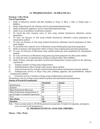 54
3.1 PHARMACOLOGY – II (PRACTICAL)
Practical : 3 Hrs./Week
List of Experiments:
1. Study of laboratory animals and their handling (a. Frogs, b. Mice, c. Rats, d. Guinea pigs, e.
Rabbits).
2. Study of physiological salt solutions used in experimental pharmacology.
3. Study of laboratory appliances used in experimental pharmacology.
4. Study of use of anesthetics in laboratory animals.
5. To record the dose response curve of Ach using isolated ileum/rectus abdominis muscle
preparation.
6. To carry out bioassay of Ach using isolated ileum/rectus abdominis muscle preparation by
interpolation method.
7. To carry out bioassay of Ach using isolated ileum/rectus abdominis muscle preparation by three
point method.
8. To record the dose response curve of Histamine using isolated guinea-pig ileum preparation.
9. Study of agonistic and antagonistic effects of drugs using isolated guinea-pig ileum preparation.
10. To carry out bioassay of Histamine using isolated guinea-pig ileum preparation by interpolation
method.
11. To carry out bioassay of Histamine using guinea-pig ileum preparation by three point method.
12. To study the routes of administration of drugs in animals (Rats, Mice, Rabbits).
13. Study of theory, principle, procedure involved and interpretation of given results for the following
experiments:
a) Analgesic property of drug using analgesiometer.
b) Antiinflammatory effect of drugs using rat-paw edema method.
c) Anticonvulsant activity of drugs using maximal electroshock and pentylene tetrazole methods.
d) Antidepressant activity of drugs using pole climbing apparatus and pentobarbitone induced
sleeping time methods.
e) Locomotor activity evaluation of drugs using actophotometer and rotorod.
f)Cardiotonic activity of drugs using isolated frog heart and mammalian heart preparations.
Scheme of Practical Examination:
Sessionals Annual
Identification 02 10
Synopsis 04 10
Major Experiment (Bioassay) 08 30
Minor Experiment (Interpretation of
given Graph or simulated experiment)
04 10
Viva 02 10
Max Marks 20 70
Duration 3hrs 4hrs
Note : Total sessional marks is 30 (20 for practical sessional plus 10 marks for regularity, promptness,
viva-voce and record maintenance).
3.2 PHARMACEUTICAL ANALYSIS (THEORY)
Theory : 3 Hrs. /Week
 