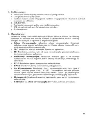 55
1. Quality Assurance:
a. Introduction, sources of quality variation, control of quality variation.
b. Concept of statistical quality control.
c. Validation methods- quality of equipment, validation of equipment and validation of analytical
instruments and calibration.
d. GLP, ISO 9000.
e. Total quality management, quality review and documentation.
f. ICH- international conference for harmonization-guidelines.
g. Regulatory control.
2. Chromatography:
Introduction, history, classification, separation techniques, choice of methods. The following
techniques be discussed with relevant examples of pharmaceutical products involving
principles and techniques of separation of drugs from excipients.
a. Column Chromatography: Adsorption column chromatography, Operational
technique, frontal analysis and elution analysis. Factors affecting column efficiency,
applications and partition chromatography.
b. TLC: Introduction, principle, techniques, Rf value and applications.
c. PC: Introduction, principle, types of paper chromatography, preparation techniques,
development techniques, applications.
d. Ion-exchange chromatography: Introduction, principles, types of ion exchange
synthetic resins, physical properties, factors affecting ion exchange, methodology and
applications.
e. HPLC: Introduction, theory, instrumentation, and applications.
f. HPTLC: Introduction, theory, instrumentation, and applications.
g. Gas Chromatography: Introduction, theory, instrumentation-carrier gases, types of
columns, stationary phases in GLC & GSC. Detectors-Flame ionization detectors,
electron capture detector, thermal conductivity detector. Typical gas chromatogram,
derivatisation techniques, programmed temperature gas chromatography, applications.
h. Electrophoresis: Principles of separation, equipment for paper and gel electrophoresis,
and application.
i. Gel filtration and affinity chromatography: Introduction, technique, applications.
 