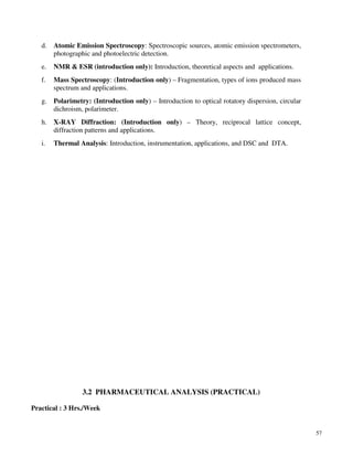 57
d. Atomic Emission Spectroscopy: Spectroscopic sources, atomic emission spectrometers,
photographic and photoelectric detection.
e. NMR & ESR (introduction only): Introduction, theoretical aspects and applications.
f. Mass Spectroscopy: (Introduction only) – Fragmentation, types of ions produced mass
spectrum and applications.
g. Polarimetry: (Introduction only) – Introduction to optical rotatory dispersion, circular
dichroism, polarimeter.
h. X-RAY Diffraction: (Introduction only) – Theory, reciprocal lattice concept,
diffraction patterns and applications.
i. Thermal Analysis: Introduction, instrumentation, applications, and DSC and DTA.
3.2 PHARMACEUTICAL ANALYSIS (PRACTICAL)
Practical : 3 Hrs./Week
 