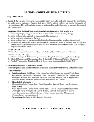 61
3.3 PHARMACOTHERAPEUTICS – II (THEORY)
Theory : 3 Hrs. /Week
1. Scope of the Subject: This course is designed to impart knowledge and skills necessary for contribution
to quality use of medicines. Chapters dealt cover briefly pathophysiology and mostly therapeutics of
various diseases. This will enable the student to understand the pathophysiology of common diseases and
their management.
2. Objectives of the Subject Upon completion of the subject student shall be able to –
a. know the pathophysiology of selected disease states and the rationale for drug therapy
b. know the therapeutic approach to management of these diseases;
c. know the controversies in drug therapy;
d. know the importance of preparation of individualised therapeutic plans based on diagnosis; and
e. appreciate the needs to identify the patient-specific parameters relevant in initiating drug therapy, and
monitoring therapy (including alternatives, time-course of clinical and laboratory indices of therapeutic
response and adverse effects).
Text books (Theory)
Clinical Pharmacy and Therapeutics - Roger and Walker, Churchill Livingstone publication
Reference books (Theory)
a. Pharmacotherapy: A Pathophysiologic approach - Joseph T. Dipiro et al. Appleton & Lange
b. Clinical Pharmacy and Therapeutics - Eric T. Herfindal, Williams and Wilkins Publication
c. Applied Therapeutics: The clinical Use of Drugs. Lloyd Young and Koda-Kimble MA]
3. Detailed syllabus and lecture wise schedule :
Etiopathogenesis and pharmacotherapy of diseases associated with following systems / diseases –
Title of the topic
1. Infectious disease: Guidelines for the rational use of antibiotics and surgical Prophylaxis,
Tuberculosis, Meningitis, Respiratory tract infections, Gastroenteritis, Endocarditis,
Septicemia, Urinary tract infections, Protozoal infection- Malaria, HIV & Opportunistic
infections, Fungal infections, Viral infections, Gonarrhoea and Syphillis
2 Musculoskeletal disorders
Rheumatoid arthritis, Osteoarthritis, Gout, Spondylitis, Systemic lupus erythematosus.
3 Renal system
Acute Renal Failure, Chronic Renal Failure, Renal Dialysis, Drug induced renal disorders
4 Oncology: Basic principles of Cancer therapy, General introduction to cancer
chemotherapeutic agents, Chemotherapy of breast cancer, leukemia. Management
of chemotherapy nausea and emesis
5 Dermatology: Psoriasis, Scabies, Eczema, Impetigo
3.3 PHARMACOTHERAPEUTICS – II (PRACTICAL)
 