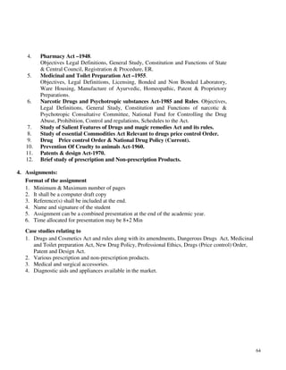 64
4. Pharmacy Act –1948.
Objectives Legal Definitions, General Study, Constitution and Functions of State
& Central Council, Registration & Procedure, ER.
5. Medicinal and Toilet Preparation Act –1955.
Objectives, Legal Definitions, Licensing, Bonded and Non Bonded Laboratory,
Ware Housing, Manufacture of Ayurvedic, Homeopathic, Patent & Proprietory
Preparations.
6. Narcotic Drugs and Psychotropic substances Act-1985 and Rules. Objectives,
Legal Definitions, General Study, Constitution and Functions of narcotic &
Psychotropic Consultative Committee, National Fund for Controlling the Drug
Abuse, Prohibition, Control and regulations, Schedules to the Act.
7. Study of Salient Features of Drugs and magic remedies Act and its rules.
8. Study of essential Commodities Act Relevant to drugs price control Order.
9. Drug Price control Order & National Drug Policy (Current).
10. Prevention Of Cruelty to animals Act-1960.
11. Patents & design Act-1970.
12. Brief study of prescription and Non-prescription Products.
4. Assignments:
Format of the assignment
1. Minimum & Maximum number of pages
2. It shall be a computer draft copy
3. Reference(s) shall be included at the end.
4. Name and signature of the student
5. Assignment can be a combined presentation at the end of the academic year.
6. Time allocated for presentation may be 8+2 Min
Case studies relating to
1. Drugs and Cosmetics Act and rules along with its amendments, Dangerous Drugs Act, Medicinal
and Toilet preparation Act, New Drug Policy, Professional Ethics, Drugs (Price control) Order,
Patent and Design Act.
2. Various prescription and non-prescription products.
3. Medical and surgical accessories.
4. Diagnostic aids and appliances available in the market.
 