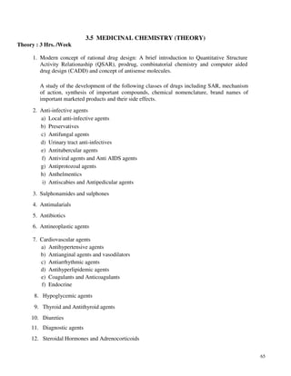 65
3.5 MEDICINAL CHEMISTRY (THEORY)
Theory : 3 Hrs. /Week
1. Modern concept of rational drug design: A brief introduction to Quantitative Structure
Activity Relationaship (QSAR), prodrug, combinatorial chemistry and computer aided
drug design (CADD) and concept of antisense molecules.
A study of the development of the following classes of drugs including SAR, mechanism
of action, synthesis of important compounds, chemical nomenclature, brand names of
important marketed products and their side effects.
2. Anti-infective agents
a) Local anti-infective agents
b) Preservatives
c) Antifungal agents
d) Urinary tract anti-infectives
e) Antitubercular agents
f) Antiviral agents and Anti AIDS agents
g) Antiprotozoal agents
h) Anthelmentics
i) Antiscabies and Antipedicular agents
3. Sulphonamides and sulphones
4. Antimalarials
5. Antibiotics
6. Antineoplastic agents
7. Cardiovascular agents
a) Antihypertensive agents
b) Antianginal agents and vasodilators
c) Antiarrhythmic agents
d) Antihyperlipidemic agents
e) Coagulants and Anticoagulants
f) Endocrine
8. Hypoglycemic agents
9. Thyroid and Antithyroid agents
10. Diureties
11. Diagnostic agents
12. Steroidal Hormones and Adrenocorticoids
 