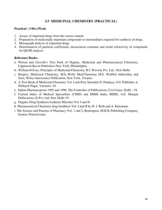 66
3.5 MEDICINAL CHEMISTRY (PRACTICAL)
Practical : 3 Hrs./Week
1. Assays of important drugs from the course content.
2. Preparation of medicinally important compounds or intermediates required for synthesis of drugs.
3. Monograph analysis of important drugs.
4. Determination of partition coefficients, dissociation constants and molar refractivity of compounds
for QSAR analysis.
Reference Books:
a. Wilson and Gisvold’s Text book of Organic, Medicinal and Pharmaceutical Chemistry,
Lippincott-Raven Publishers-New York, Philadelphia.
b. William.O.Foye, Principles of Medicinal Chemistry, B.I. Waverly Pvt. Ltd., New Delhi.
c. Burgers, Medicinal Chemistry, M.E.,Welly Med.Chemistry M.E. Walffed Johnwilley and
Sons, Wiley-interscience Publication, New York, Toranto.
d. A Text Book of Medicinal Chemistry Vol. I and II by Surendra N. Pandeya, S.G. Publisher, 6,
Dildayal Nagar, Varanasi -10.
e. Indian Pharmacopoeia 1985 and 1996. The Controller of Publications, Civil Lines, Delhi - 54.
f. Current Index of Medical Specialities (CIMS) and MIMS India, MIMS, A.E. Morgan
Publications (I) Pvt. Ltd, New Delhi-19.
g. Organic Drug Synthesis-Ledniser Mitzsher Vol. I and II.
h. Pharmaceutical Chemistry drug Synthesis Vol. I and II by H. J. Roth and A. Kleemann.
i. The Science and Practice of Pharmacy Vol. 1 and 2, Remington, MACK Publishing Company,
Easton, Pennsylvania.
 